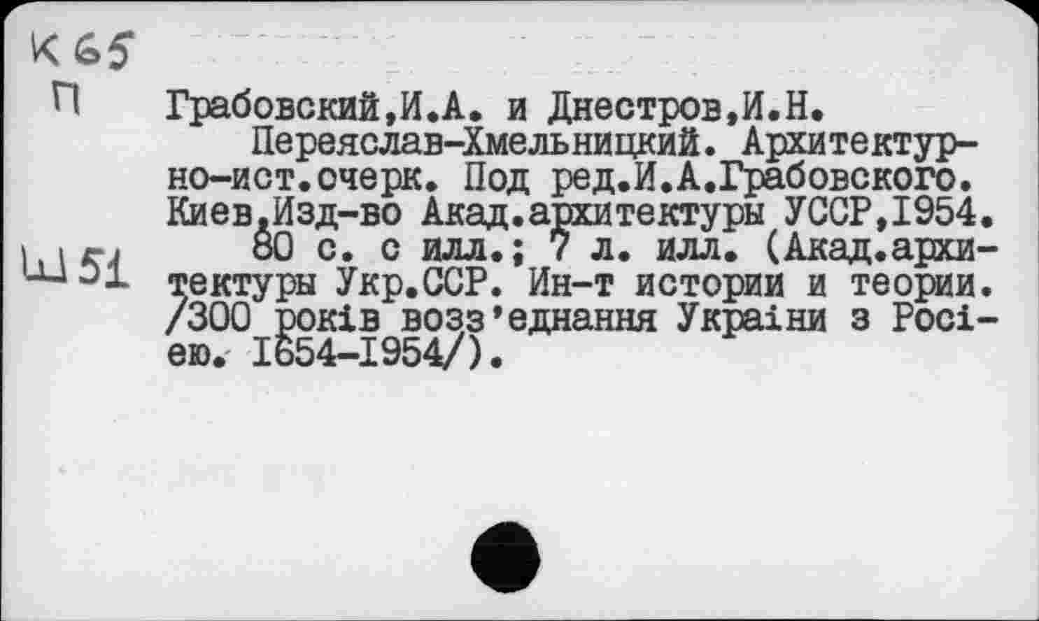 ﻿К 65
п	Грабовский,И.А. и Днестров.И.Н.
Переяслав-Хмельницкий. Архитектурно-ист. очерк. Под ред.И.А.Грабовского. Киев.Изд-во Акад.архитектуры УССР,1954.
I irj Ö0 с. с илл.; 7 л. илл. (Акад, архи-ш 01 тектуры Укр.ССР. Ин-т истории и теории. /300 років возз’єднання Украіни з Росією.- 1654-1954/).